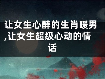 让女生心醉的生肖暖男,让女生超级心动的情话