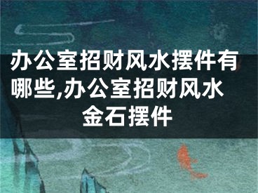 办公室招财风水摆件有哪些,办公室招财风水金石摆件