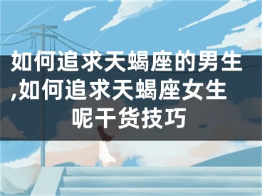 如何追求天蝎座的男生,如何追求天蝎座女生呢干货技巧