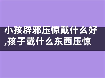 小孩辟邪压惊戴什么好,孩子戴什么东西压惊