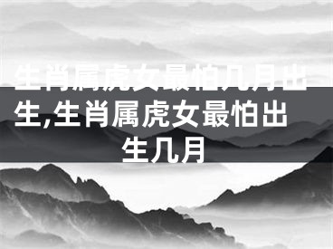 生肖属虎女最怕几月出生,生肖属虎女最怕出生几月