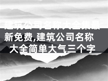 建筑公司名称大全集最新免费,建筑公司名称大全简单大气三个字