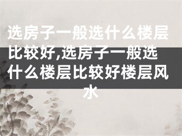 选房子一般选什么楼层比较好,选房子一般选什么楼层比较好楼层风水