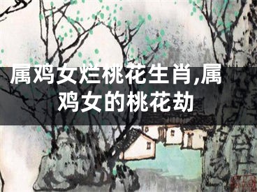 属鸡女烂桃花生肖,属鸡女的桃花劫