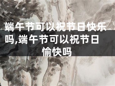 端午节可以祝节日快乐吗,端午节可以祝节日愉快吗