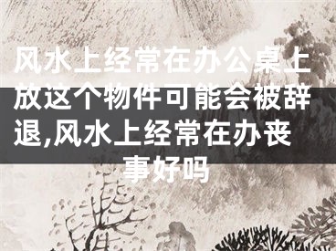风水上经常在办公桌上放这个物件可能会被辞退,风水上经常在办丧事好吗