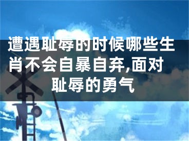 遭遇耻辱的时候哪些生肖不会自暴自弃,面对耻辱的勇气
