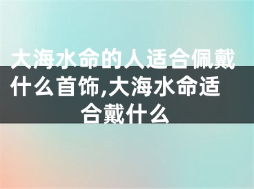 大海水命的人适合佩戴什么首饰,大海水命适合戴什么
