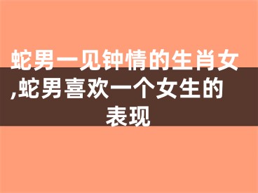 蛇男一见钟情的生肖女,蛇男喜欢一个女生的表现