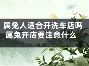 属兔人适合开洗车店吗 属兔开店要注意什么