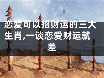 恋爱可以招财运的三大生肖,一谈恋爱财运就差