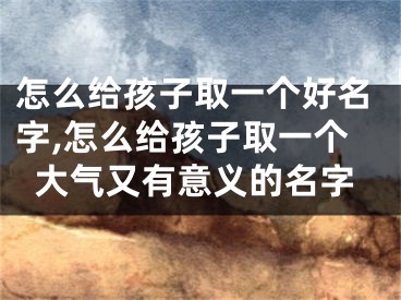 怎么给孩子取一个好名字,怎么给孩子取一个大气又有意义的名字