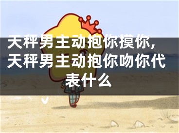 天秤男主动抱你摸你,天秤男主动抱你吻你代表什么