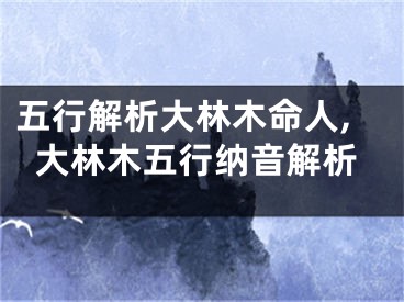 五行解析大林木命人,大林木五行纳音解析
