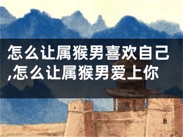 怎么让属猴男喜欢自己,怎么让属猴男爱上你