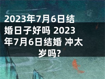 2023年7月6日结婚日子好吗 2023年7月6日结婚 冲太岁吗?