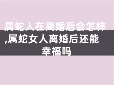 属蛇人在离婚后会怎样,属蛇女人离婚后还能幸福吗