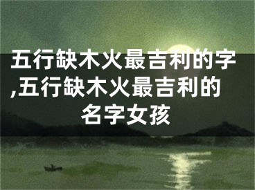 五行缺木火最吉利的字,五行缺木火最吉利的名字女孩