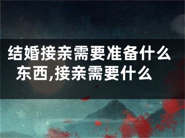 结婚接亲需要准备什么东西,接亲需要什么