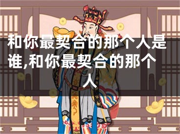和你最契合的那个人是谁,和你最契合的那个人