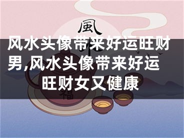 风水头像带来好运旺财男,风水头像带来好运旺财女又健康