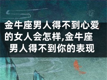 金牛座男人得不到心爱的女人会怎样,金牛座男人得不到你的表现