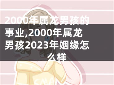 2000年属龙男孩的事业,2000年属龙男孩2023年姻缘怎么样