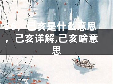 36，己亥是什么意思，己亥详解,己亥啥意思