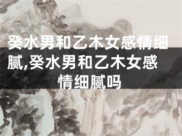 癸水男和乙木女感情细腻,癸水男和乙木女感情细腻吗