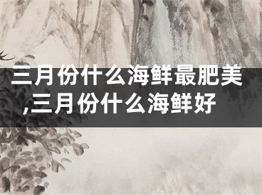 三月份什么海鲜最肥美,三月份什么海鲜好