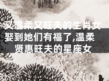 又温柔又旺夫的生肖女娶到她们有福了,温柔贤惠旺夫的星座女