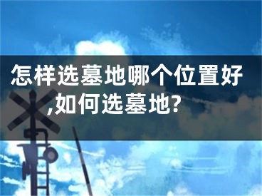 怎样选墓地哪个位置好,如何选墓地?