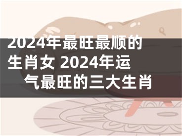 2024年最旺最顺的生肖女 2024年运气最旺的三大生肖