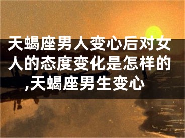 天蝎座男人变心后对女人的态度变化是怎样的,天蝎座男生变心