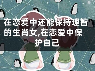 在恋爱中还能保持理智的生肖女,在恋爱中保护自己