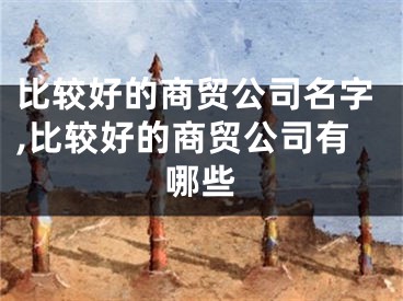 比较好的商贸公司名字,比较好的商贸公司有哪些