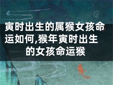 寅时出生的属猴女孩命运如何,猴年寅时出生的女孩命运猴