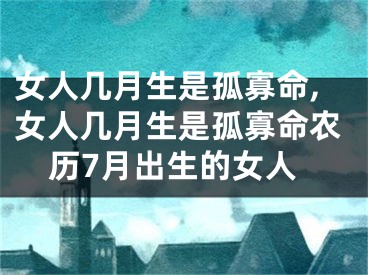 女人几月生是孤寡命,女人几月生是孤寡命农历7月出生的女人
