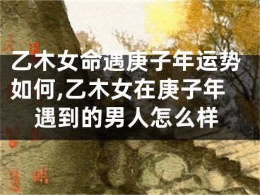乙木女命遇庚子年运势如何,乙木女在庚子年遇到的男人怎么样