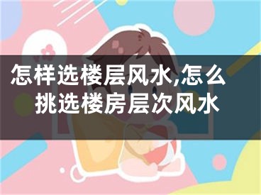 怎样选楼层风水,怎么挑选楼房层次风水