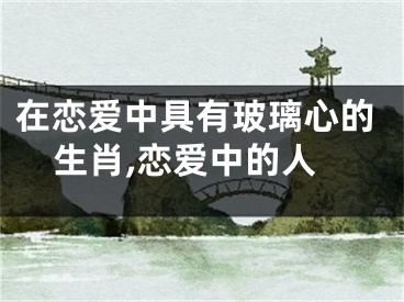 在恋爱中具有玻璃心的生肖,恋爱中的人