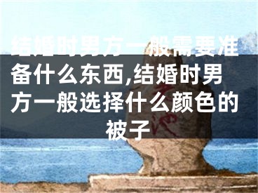 结婚时男方一般需要准备什么东西,结婚时男方一般选择什么颜色的被子