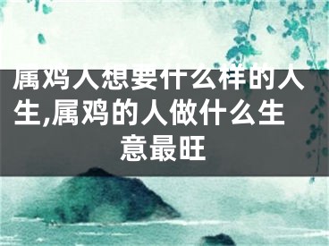属鸡人想要什么样的人生,属鸡的人做什么生意最旺
