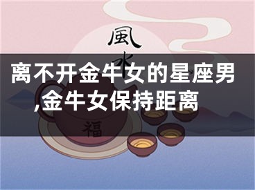 离不开金牛女的星座男,金牛女保持距离