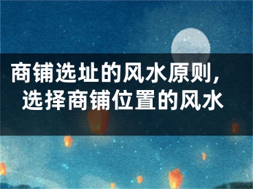 商铺选址的风水原则,选择商铺位置的风水