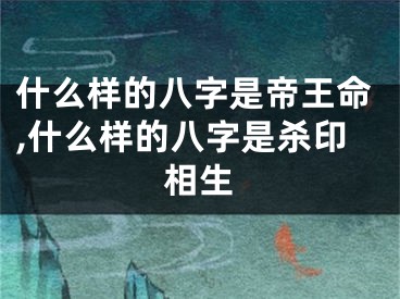 什么样的八字是帝王命,什么样的八字是杀印相生