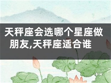 天秤座会选哪个星座做朋友,天秤座适合谁