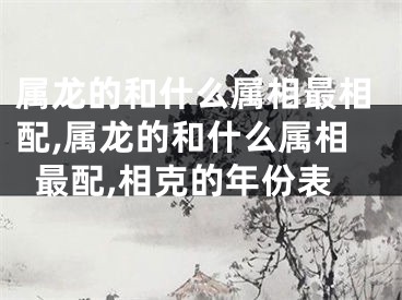 属龙的和什么属相最相配,属龙的和什么属相最配,相克的年份表