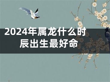 2024年属龙什么时辰出生最好命 