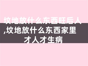 坟地放什么东西旺后人,坟地放什么东西家里才人才生病